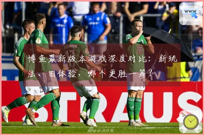 博鱼最新版本游戏深度对比：新玩法、旧体验，哪个更胜一筹？
