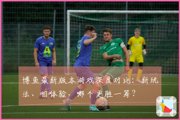 博鱼最新版本游戏深度对比:新玩法、旧体验,哪个更胜一筹?